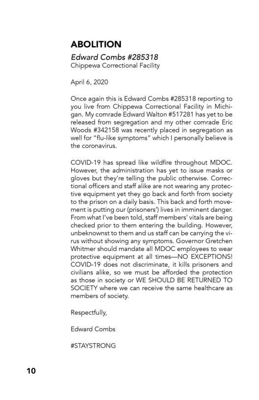 10

ABOLITION

Edward Combs #285318
Chippewa Correctional Facility

April 6, 2020

‘Once again this is Edward Combs #285318 reporting to
you live from Chippewa Correctional Facility in Michi-
‘gan. My comrade Edward Walton #517281 has yet to be
released from segregation and my other comrade Eric
Woods #342158 was recently placed in segregation as
well for "flu-like symptoms” which | personally believe is
the coronavirus.

COVID-19 has spread like wildfire throughout MDOC.
However, the administration has yet to issue masks or
gloves but they're telling the public otherwise. Correc-
tional officers and staff alike are not wearing any protec-
tive equipment yet they go back and forth from society
to the prison on a daily basis. This back and forth move-
ment is putting our (prisoners) lives in imminent danger.
From what I've been told, staff members’ vitals are being
checked prior to them entering the building. However,
unbeknownst to them and us staff can be carrying the vi-
rus without showing any symptoms. Governor Gretchen
Whitmer should mandate all MDOC employees to wear
protective equipment at all times—NO EXCEPTIONS!
COVID-19 does not discriminate, it kills prisoners and
civilians alike, so we must be afforded the protection
‘as those in society or WE SHOULD BE RETURNED TO.
SOCIETY where we can receive the same healthcare as
members of society.

Respectfully,
Edward Combs

#STAYSTRONG
